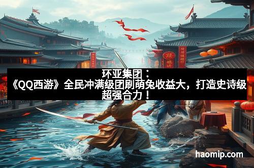 环亚集团：《QQ西游》全民冲满级团刷萌兔收益大，打造史诗级超强合力！